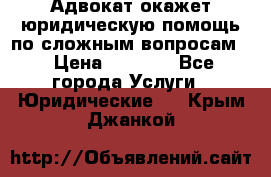 Адвокат окажет юридическую помощь по сложным вопросам  › Цена ­ 1 200 - Все города Услуги » Юридические   . Крым,Джанкой